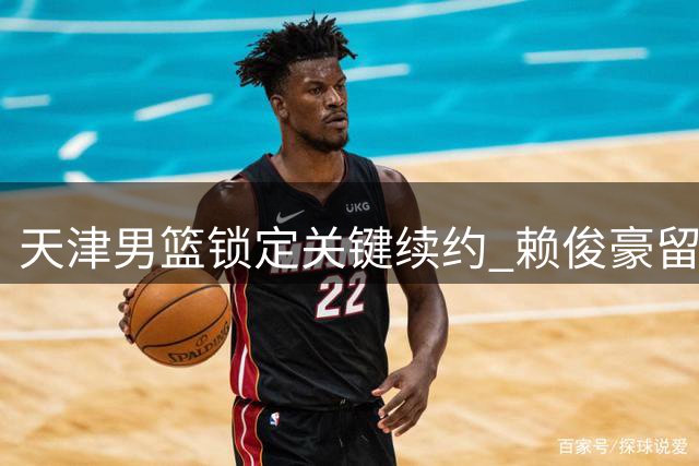 天津男篮锁定关键续约 赖俊豪留队补强锋线