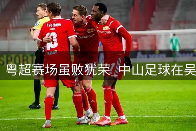 粤超赛场虽败犹荣 中山足球在吴坪枫带领下焕发新生